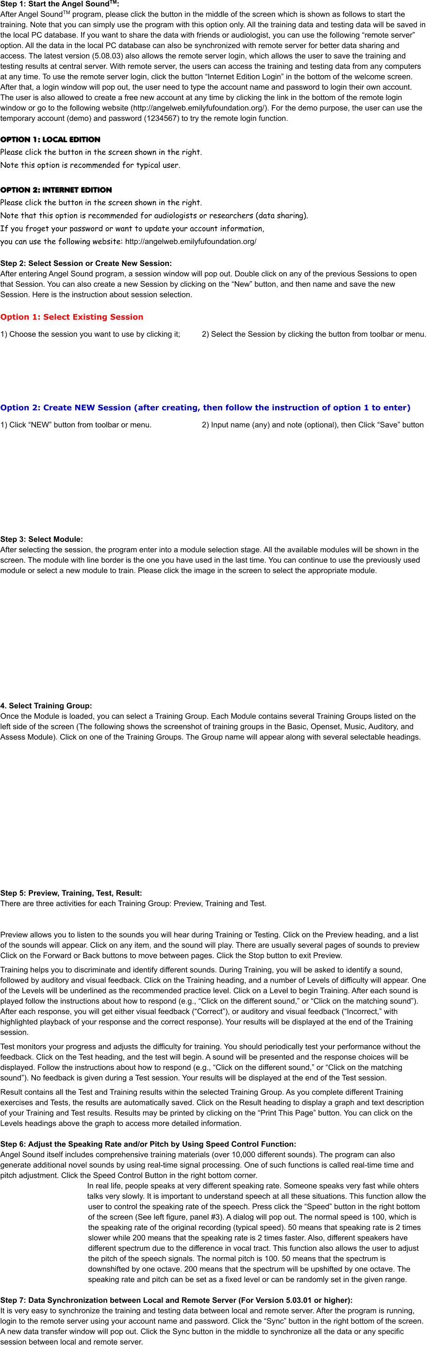 Step 1: Start the Angel SoundTM: After Angel SoundTM program, please click the button in the middle of the screen which is shown as follows to start the training. Note that you can simply use the program with this option only. All the training data and testing data will be saved in the local PC database. If you want to share the data with friends or audiologist, you can use the following “remote server” option. All the data in the local PC database can also be synchronized with remote server for better data sharing and access. The latest version (5.08.03) also allows the remote server login, which allows the user to save the training and testing results at central server. With remote server, the users can access the training and testing data from any computers at any time. To use the remote server login, click the button “Internet Edition Login” in the bottom of the welcome screen. After that, a login window will pop out, the user need to type the account name and password to login their own account. The user is also allowed to create a free new account at any time by clicking the link in the bottom of the remote login window or go to the following website (http://angelweb.emilyfufoundation.org/). For the demo purpose, the user can use the temporary account (demo) and password (1234567) to try the remote login function.    OPTION 1: LOCAL EDITION								 Please click the button in the screen shown in the right.                              Note this option is recommended for typical user.				 												 OPTION 2: INTERNET EDITION Please click the button in the screen shown in the right.  Note that this option is recommended for audiologists or researchers (data sharing).  If you froget your password or want to update your account information,  you can use the following website: http://angelweb.emilyfufoundation.org/  Step 2: Select Session or Create New Session: After entering Angel Sound program, a session window will pop out. Double click on any of the previous Sessions to open that Session. You can also create a new Session by clicking on the “New” button, and then name and save the new Session. Here is the instruction about session selection.  Option 1: Select Existing Session  1) Choose the session you want to use by clicking it;		2) Select the Session by clicking the button from toolbar or menu.        Option 2: Create NEW Session (after creating, then follow the instruction of option 1 to enter)    1) Click “NEW” button from toolbar or menu.			2) Input name (any) and note (optional), then Click “Save” button             Step 3: Select Module: After selecting the session, the program enter into a module selection stage. All the available modules will be shown in the screen. The module with line border is the one you have used in the last time. You can continue to use the previously used module or select a new module to train. Please click the image in the screen to select the appropriate module.              4. Select Training Group:  Once the Module is loaded, you can select a Training Group. Each Module contains several Training Groups listed on the left side of the screen (The following shows the screenshot of training groups in the Basic, Openset, Music, Auditory, and Assess Module). Click on one of the Training Groups. The Group name will appear along with several selectable headings.                Step 5: Preview, Training, Test, Result:  There are three activities for each Training Group: Preview, Training and Test.    Preview allows you to listen to the sounds you will hear during Training or Testing. Click on the Preview heading, and a list of the sounds will appear. Click on any item, and the sound will play. There are usually several pages of sounds to preview Click on the Forward or Back buttons to move between pages. Click the Stop button to exit Preview.   Training helps you to discriminate and identify different sounds. During Training, you will be asked to identify a sound, followed by auditory and visual feedback. Click on the Training heading, and a number of Levels of difficulty will appear. One of the Levels will be underlined as the recommended practice level. Click on a Level to begin Training. After each sound is played follow the instructions about how to respond (e.g., “Click on the different sound,” or “Click on the matching sound”). After each response, you will get either visual feedback (“Correct”), or auditory and visual feedback (“Incorrect,” with highlighted playback of your response and the correct response). Your results will be displayed at the end of the Training session.   Test monitors your progress and adjusts the difficulty for training. You should periodically test your performance without the feedback. Click on the Test heading, and the test will begin. A sound will be presented and the response choices will be displayed. Follow the instructions about how to respond (e.g., “Click on the different sound,” or “Click on the matching sound”). No feedback is given during a Test session. Your results will be displayed at the end of the Test session.   Result contains all the Test and Training results within the selected Training Group. As you complete different Training exercises and Tests, the results are automatically saved. Click on the Result heading to display a graph and text description of your Training and Test results. Results may be printed by clicking on the “Print This Page” button. You can click on the Levels headings above the graph to access more detailed information.   Step 6: Adjust the Speaking Rate and/or Pitch by Using Speed Control Function:  Angel Sound itself includes comprehensive training materials (over 10,000 different sounds). The program can also generate additional novel sounds by using real-time signal processing. One of such functions is called real-time time and pitch adjustment. Click the Speed Control Button in the right bottom corner.  In real life, people speaks at very different speaking rate. Someone speaks very fast while ohters talks very slowly. It is important to understand speech at all these situations. This function allow the user to control the speaking rate of the speech. Press click the “Speed” button in the right bottom of the screen (See left figure, panel #3). A dialog will pop out. The normal speed is 100, which is the speaking rate of the original recording (typical speed). 50 means that speaking rate is 2 times slower while 200 means that the speaking rate is 2 times faster. Also, different speakers have different spectrum due to the difference in vocal tract. This function also allows the user to adjust the pitch of the speech signals. The normal pitch is 100. 50 means that the spectrum is downshifted by one octave. 200 means that the spectrum will be upshifted by one octave. The speaking rate and pitch can be set as a fixed level or can be randomly set in the given range.   Step 7: Data Synchronization between Local and Remote Server (For Version 5.03.01 or higher):  It is very easy to synchronize the training and testing data between local and remote server. After the program is running, login to the remote server using your account name and password. Click the “Sync” button in the right bottom of the screen. A new data transfer window will pop out. Click the Sync button in the middle to synchronize all the data or any specific session between local and remote server.