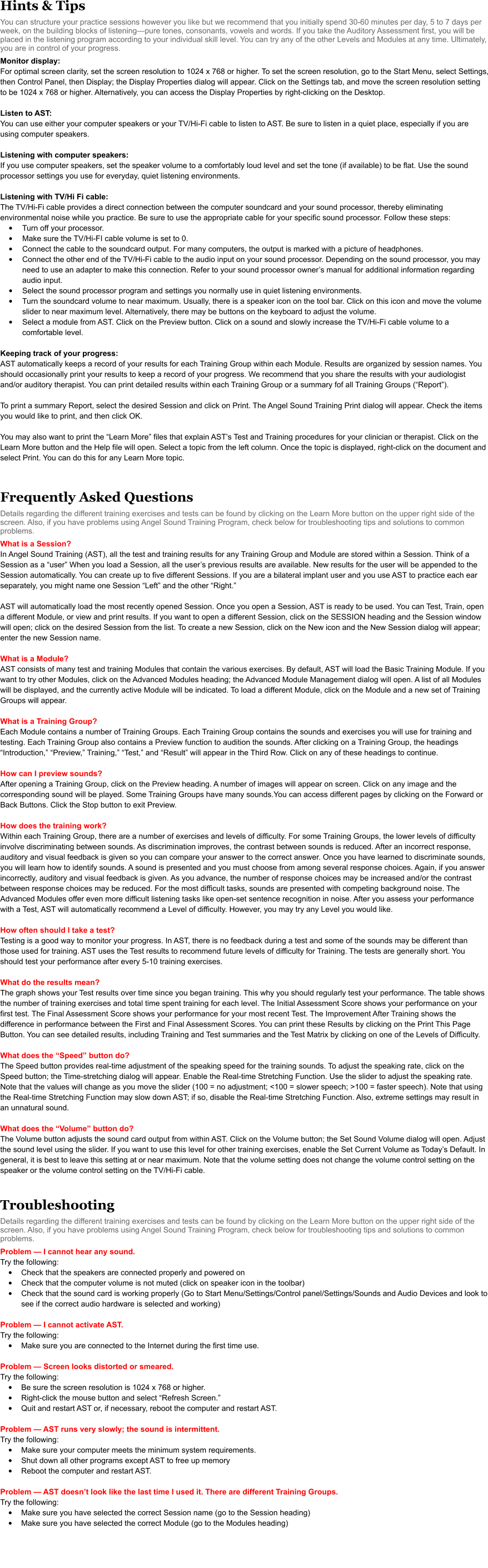 Hints & Tips You can structure your practice sessions however you like but we recommend that you initially spend 30-60 minutes per day, 5 to 7 days per week, on the building blocks of listening—pure tones, consonants, vowels and words. If you take the Auditory Assessment first, you will be placed in the listening program according to your individual skill level. You can try any of the other Levels and Modules at any time. Ultimately, you are in control of your progress.   Monitor display: For optimal screen clarity, set the screen resolution to 1024 x 768 or higher. To set the screen resolution, go to the Start Menu, select Settings, then Control Panel, then Display; the Display Properties dialog will appear. Click on the Settings tab, and move the screen resolution setting to be 1024 x 768 or higher. Alternatively, you can access the Display Properties by right-clicking on the Desktop.  Listen to AST:  You can use either your computer speakers or your TV/Hi-Fi cable to listen to AST. Be sure to listen in a quiet place, especially if you are using computer speakers.  Listening with computer speakers: If you use computer speakers, set the speaker volume to a comfortably loud level and set the tone (if available) to be flat. Use the sound processor settings you use for everyday, quiet listening environments.  Listening with TV/Hi Fi cable: The TV/Hi-Fi cable provides a direct connection between the computer soundcard and your sound processor, thereby eliminating environmental noise while you practice. Be sure to use the appropriate cable for your specific sound processor. Follow these steps:  •	Turn off your processor.  •	Make sure the TV/Hi-FI cable volume is set to 0.  •	Connect the cable to the soundcard output. For many computers, the output is marked with a picture of headphones.  •	Connect the other end of the TV/Hi-Fi cable to the audio input on your sound processor. Depending on the sound processor, you may need to use an adapter to make this connection. Refer to your sound processor owner’s manual for additional information regarding audio input.  •	Select the sound processor program and settings you normally use in quiet listening environments.  •	Turn the soundcard volume to near maximum. Usually, there is a speaker icon on the tool bar. Click on this icon and move the volume slider to near maximum level. Alternatively, there may be buttons on the keyboard to adjust the volume.  •	Select a module from AST. Click on the Preview button. Click on a sound and slowly increase the TV/Hi-Fi cable volume to a comfortable level.   Keeping track of your progress: AST automatically keeps a record of your results for each Training Group within each Module. Results are organized by session names. You should occasionally print your results to keep a record of your progress. We recommend that you share the results with your audiologist and/or auditory therapist. You can print detailed results within each Training Group or a summary fof all Training Groups (“Report”).   To print a summary Report, select the desired Session and click on Print. The Angel Sound Training Print dialog will appear. Check the items you would like to print, and then click OK.   You may also want to print the “Learn More” files that explain AST’s Test and Training procedures for your clinician or therapist. Click on the Learn More button and the Help file will open. Select a topic from the left column. Once the topic is displayed, right-click on the document and select Print. You can do this for any Learn More topic.   Frequently Asked Questions Details regarding the different training exercises and tests can be found by clicking on the Learn More button on the upper right side of the screen. Also, if you have problems using Angel Sound Training Program, check below for troubleshooting tips and solutions to common problems.  What is a Session? In Angel Sound Training (AST), all the test and training results for any Training Group and Module are stored within a Session. Think of a Session as a “user” When you load a Session, all the user’s previous results are available. New results for the user will be appended to the Session automatically. You can create up to five different Sessions. If you are a bilateral implant user and you use AST to practice each ear separately, you might name one Session “Left” and the other “Right.”   AST will automatically load the most recently opened Session. Once you open a Session, AST is ready to be used. You can Test, Train, open a different Module, or view and print results. If you want to open a different Session, click on the SESSION heading and the Session window will open; click on the desired Session from the list. To create a new Session, click on the New icon and the New Session dialog will appear; enter the new Session name.   What is a Module? AST consists of many test and training Modules that contain the various exercises. By default, AST will load the Basic Training Module. If you want to try other Modules, click on the Advanced Modules heading; the Advanced Module Management dialog will open. A list of all Modules will be displayed, and the currently active Module will be indicated. To load a different Module, click on the Module and a new set of Training Groups will appear.  What is a Training Group? Each Module contains a number of Training Groups. Each Training Group contains the sounds and exercises you will use for training and testing. Each Training Group also contains a Preview function to audition the sounds. After clicking on a Training Group, the headings “Introduction,” “Preview,” Training,” “Test,” and “Result” will appear in the Third Row. Click on any of these headings to continue.   How can I preview sounds?  After opening a Training Group, click on the Preview heading. A number of images will appear on screen. Click on any image and the corresponding sound will be played. Some Training Groups have many sounds.You can access different pages by clicking on the Forward or Back Buttons. Click the Stop button to exit Preview.  How does the training work? Within each Training Group, there are a number of exercises and levels of difficulty. For some Training Groups, the lower levels of difficulty involve discriminating between sounds. As discrimination improves, the contrast between sounds is reduced. After an incorrect response, auditory and visual feedback is given so you can compare your answer to the correct answer. Once you have learned to discriminate sounds, you will learn how to identify sounds. A sound is presented and you must choose from among several response choices. Again, if you answer incorrectly, auditory and visual feedback is given. As you advance, the number of response choices may be increased and/or the contrast between response choices may be reduced. For the most difficult tasks, sounds are presented with competing background noise. The Advanced Modules offer even more difficult listening tasks like open-set sentence recognition in noise. After you assess your performance with a Test, AST will automatically recommend a Level of difficulty. However, you may try any Level you would like.  How often should I take a test?  Testing is a good way to monitor your progress. In AST, there is no feedback during a test and some of the sounds may be different than those used for training. AST uses the Test results to recommend future levels of difficulty for Training. The tests are generally short. You should test your performance after every 5-10 training exercises.  What do the results mean? The graph shows your Test results over time since you began training. This why you should regularly test your performance. The table shows the number of training exercises and total time spent training for each level. The Initial Assessment Score shows your performance on your first test. The Final Assessment Score shows your performance for your most recent Test. The Improvement After Training shows the difference in performance between the First and Final Assessment Scores. You can print these Results by clicking on the Print This Page Button. You can see detailed results, including Training and Test summaries and the Test Matrix by clicking on one of the Levels of Difficulty.  What does the “Speed” button do? The Speed button provides real-time adjustment of the speaking speed for the training sounds. To adjust the speaking rate, click on the Speed button; the Time-stretching dialog will appear. Enable the Real-time Stretching Function. Use the slider to adjust the speaking rate. Note that the values will change as you move the slider (100 = no adjustment; <100 = slower speech; >100 = faster speech). Note that using the Real-time Stretching Function may slow down AST; if so, disable the Real-time Stretching Function. Also, extreme settings may result in an unnatural sound.   What does the “Volume” button do? The Volume button adjusts the sound card output from within AST. Click on the Volume button; the Set Sound Volume dialog will open. Adjust the sound level using the slider. If you want to use this level for other training exercises, enable the Set Current Volume as Today’s Default. In general, it is best to leave this setting at or near maximum. Note that the volume setting does not change the volume control setting on the speaker or the volume control setting on the TV/Hi-Fi cable.    Troubleshooting Details regarding the different training exercises and tests can be found by clicking on the Learn More button on the upper right side of the screen. Also, if you have problems using Angel Sound Training Program, check below for troubleshooting tips and solutions to common problems.  Problem — I cannot hear any sound. Try the following:  •	Check that the speakers are connected properly and powered on •	Check that the computer volume is not muted (click on speaker icon in the toolbar) •	Check that the sound card is working properly (Go to Start Menu/Settings/Control panel/Settings/Sounds and Audio Devices and look to see if the correct audio hardware is selected and working)  Problem — I cannot activate AST. Try the following:  •	Make sure you are connected to the Internet during the first time use.  Problem — Screen looks distorted or smeared. Try the following: •	Be sure the screen resolution is 1024 x 768 or higher. •	Right-click the mouse button and select “Refresh Screen.” •	Quit and restart AST or, if necessary, reboot the computer and restart AST.   Problem — AST runs very slowly; the sound is intermittent. Try the following:  •	Make sure your computer meets the minimum system requirements. •	Shut down all other programs except AST to free up memory •	Reboot the computer and restart AST.  Problem — AST doesn’t look like the last time I used it. There are different Training Groups. Try the following:  •	Make sure you have selected the correct Session name (go to the Session heading) •	Make sure you have selected the correct Module (go to the Modules heading)